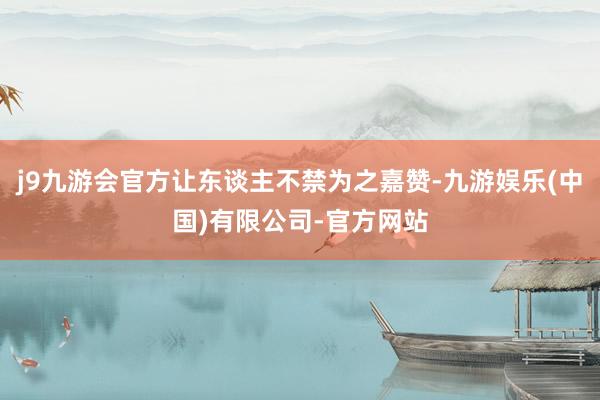 j9九游会官方让东谈主不禁为之嘉赞-九游娱乐(中国)有限公司-官方网站