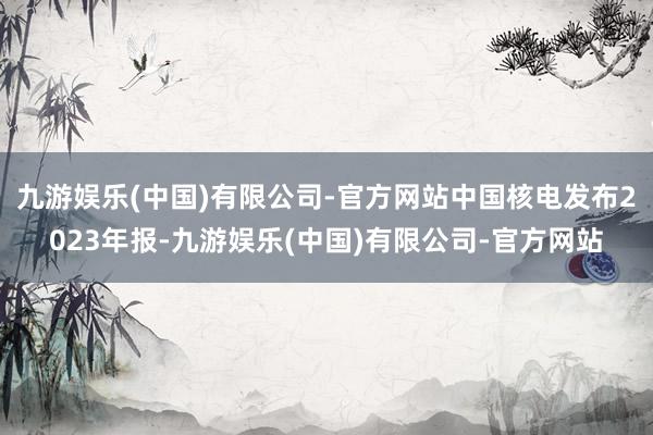 九游娱乐(中国)有限公司-官方网站中国核电发布2023年报-九游娱乐(中国)有限公司-官方网站