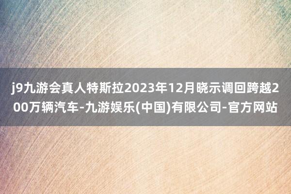 j9九游会真人特斯拉2023年12月晓示调回跨越200万辆汽车-九游娱乐(中国)有限公司-官方网站