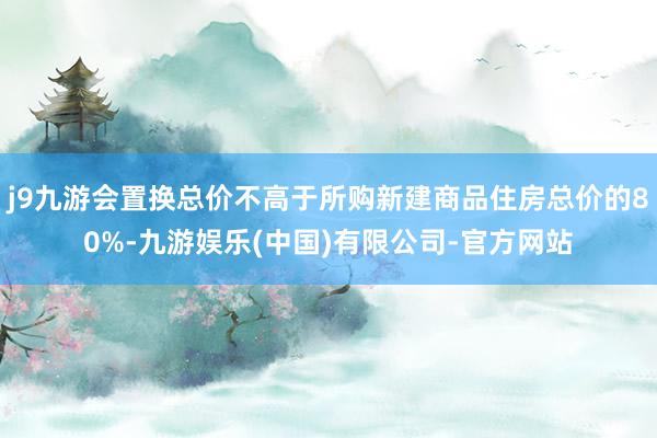 j9九游会置换总价不高于所购新建商品住房总价的80%-九游娱乐(中国)有限公司-官方网站