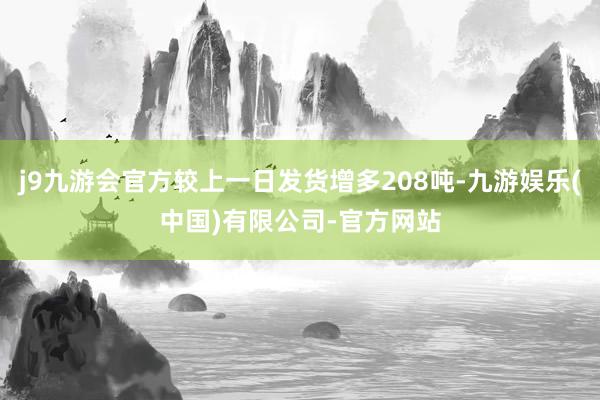 j9九游会官方较上一日发货增多208吨-九游娱乐(中国)有限公司-官方网站