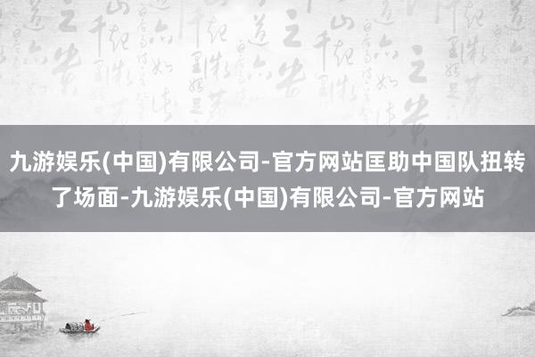 九游娱乐(中国)有限公司-官方网站匡助中国队扭转了场面-九游娱乐(中国)有限公司-官方网站