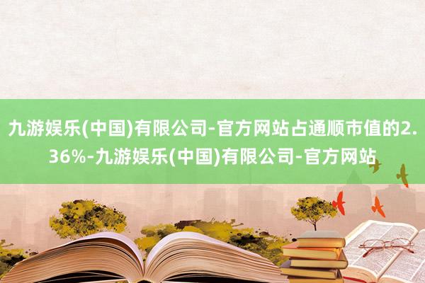 九游娱乐(中国)有限公司-官方网站占通顺市值的2.36%-九游娱乐(中国)有限公司-官方网站