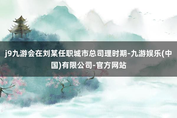 j9九游会在刘某任职城市总司理时期-九游娱乐(中国)有限公司-官方网站