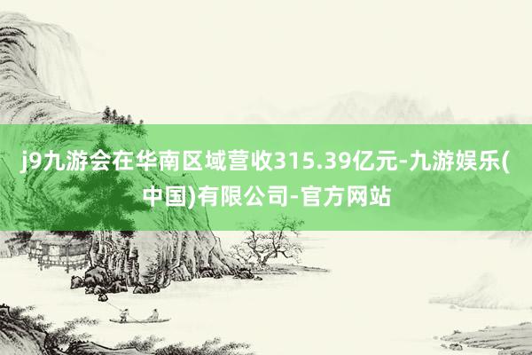 j9九游会在华南区域营收315.39亿元-九游娱乐(中国)有限公司-官方网站