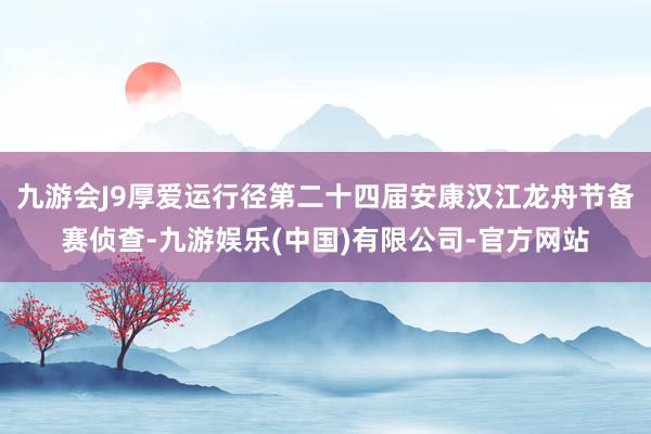 九游会J9厚爱运行径第二十四届安康汉江龙舟节备赛侦查-九游娱乐(中国)有限公司-官方网站