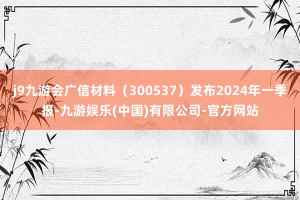 j9九游会广信材料（300537）发布2024年一季报-九游娱乐(中国)有限公司-官方网站