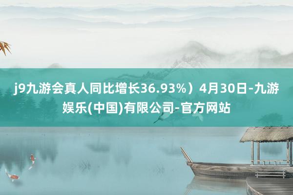 j9九游会真人同比增长36.93%）4月30日-九游娱乐(中国)有限公司-官方网站