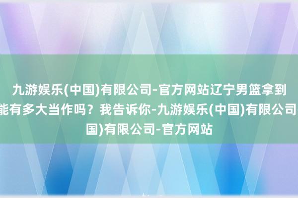 九游娱乐(中国)有限公司-官方网站辽宁男篮拿到这个经验能有多大当作吗？我告诉你-九游娱乐(中国)有限公司-官方网站