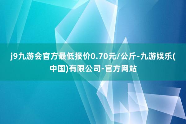 j9九游会官方最低报价0.70元/公斤-九游娱乐(中国)有限公司-官方网站