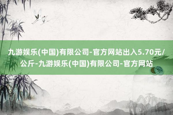 九游娱乐(中国)有限公司-官方网站出入5.70元/公斤-九游娱乐(中国)有限公司-官方网站