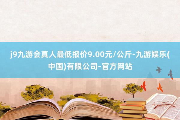 j9九游会真人最低报价9.00元/公斤-九游娱乐(中国)有限公司-官方网站