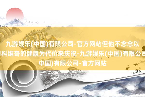 九游娱乐(中国)有限公司-官方网站但他不念念以阵一火德约科维奇的健康为代价来庆祝-九游娱乐(中国)有限公司-官方网站