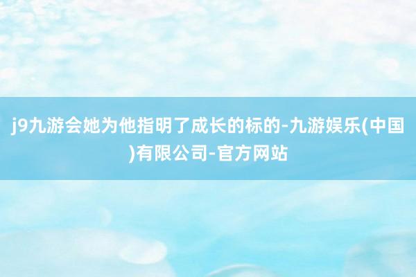 j9九游会她为他指明了成长的标的-九游娱乐(中国)有限公司-官方网站