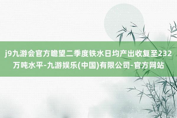 j9九游会官方瞻望二季度铁水日均产出收复至232万吨水平-九游娱乐(中国)有限公司-官方网站