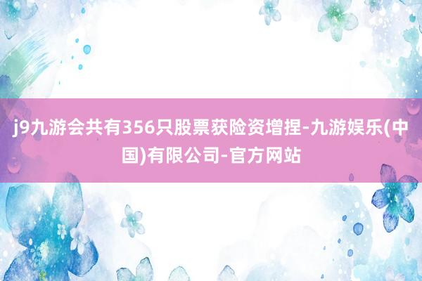 j9九游会共有356只股票获险资增捏-九游娱乐(中国)有限公司-官方网站