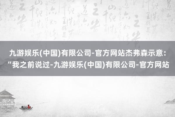 九游娱乐(中国)有限公司-官方网站　　杰弗森示意：“我之前说过-九游娱乐(中国)有限公司-官方网站