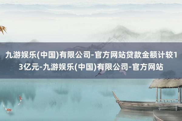 九游娱乐(中国)有限公司-官方网站贷款金额计较13亿元-九游娱乐(中国)有限公司-官方网站