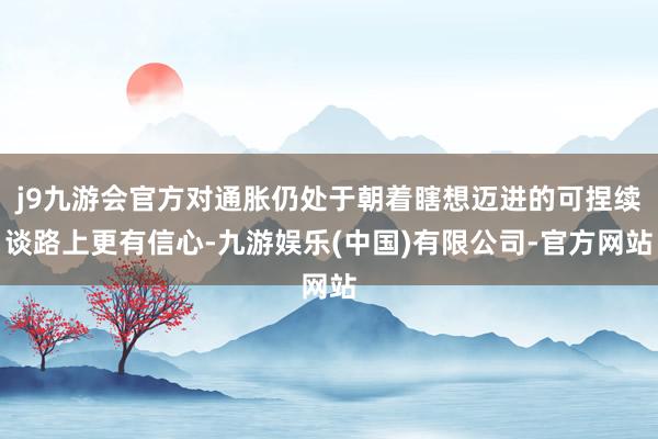 j9九游会官方对通胀仍处于朝着瞎想迈进的可捏续谈路上更有信心-九游娱乐(中国)有限公司-官方网站