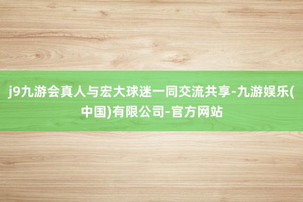 j9九游会真人与宏大球迷一同交流共享-九游娱乐(中国)有限公司-官方网站