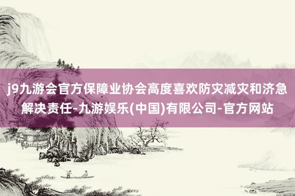 j9九游会官方保障业协会高度喜欢防灾减灾和济急解决责任-九游娱乐(中国)有限公司-官方网站