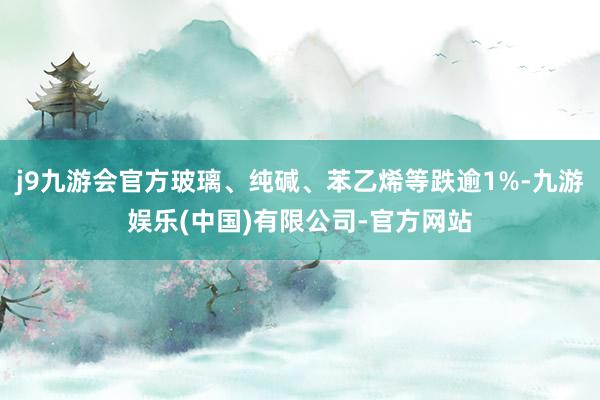 j9九游会官方玻璃、纯碱、苯乙烯等跌逾1%-九游娱乐(中国)有限公司-官方网站