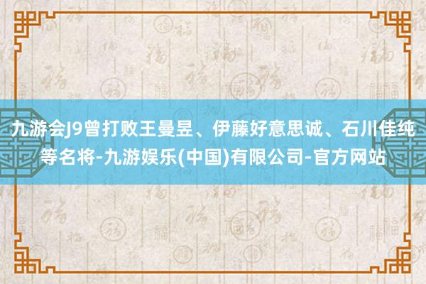 九游会J9曾打败王曼昱、伊藤好意思诚、石川佳纯等名将-九游娱乐(中国)有限公司-官方网站