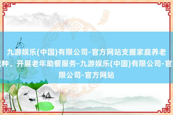 九游娱乐(中国)有限公司-官方网站支握家庭养老床位栽种、开展老年助餐服务-九游娱乐(中国)有限公司-官方网站