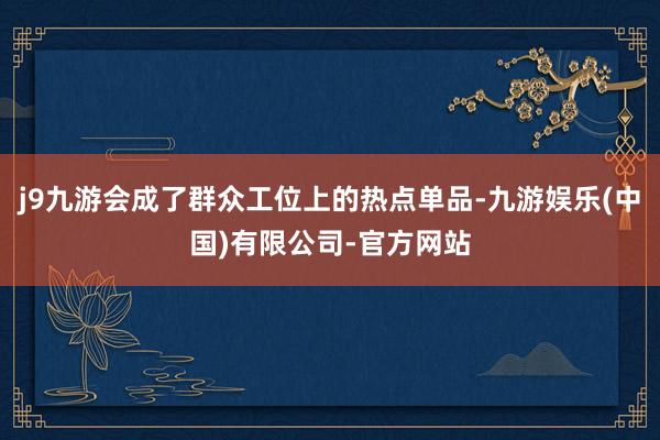 j9九游会成了群众工位上的热点单品-九游娱乐(中国)有限公司-官方网站