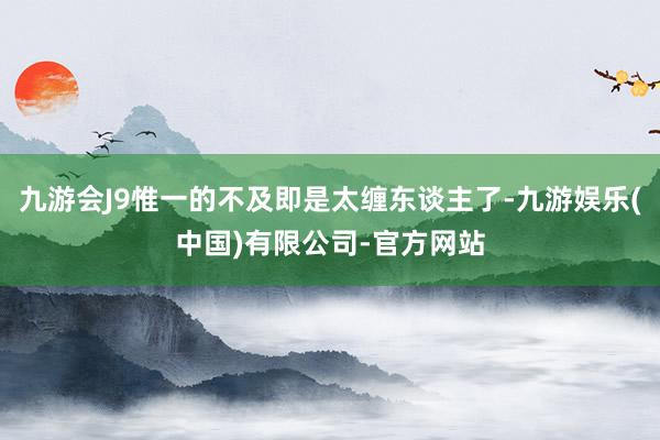 九游会J9惟一的不及即是太缠东谈主了-九游娱乐(中国)有限公司-官方网站