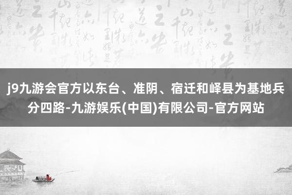 j9九游会官方以东台、准阴、宿迁和峄县为基地兵分四路-九游娱乐(中国)有限公司-官方网站