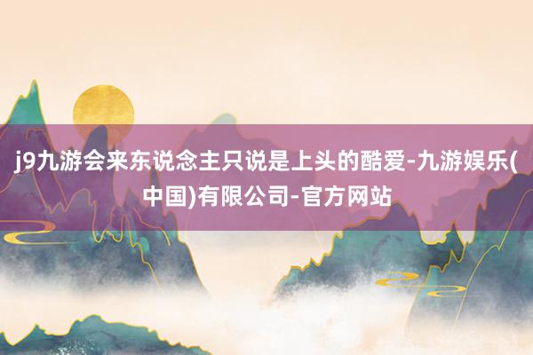 j9九游会来东说念主只说是上头的酷爱-九游娱乐(中国)有限公司-官方网站