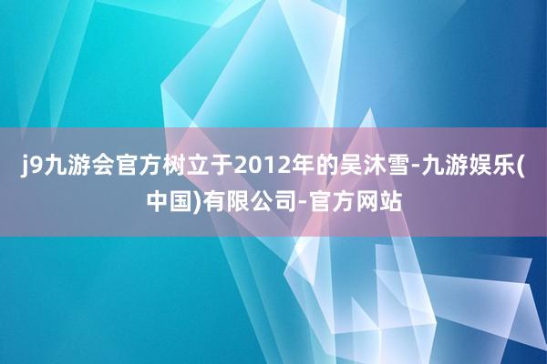 j9九游会官方树立于2012年的吴沐雪-九游娱乐(中国)有限公司-官方网站