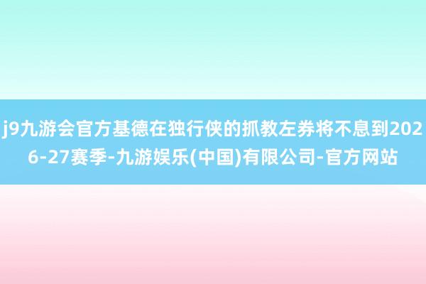 j9九游会官方基德在独行侠的抓教左券将不息到2026-27赛季-九游娱乐(中国)有限公司-官方网站