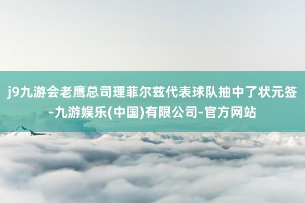 j9九游会老鹰总司理菲尔兹代表球队抽中了状元签-九游娱乐(中国)有限公司-官方网站