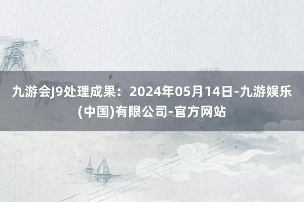 九游会J9处理成果：2024年05月14日-九游娱乐(中国)有限公司-官方网站