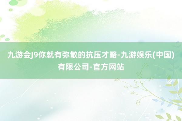 九游会J9你就有弥散的抗压才略-九游娱乐(中国)有限公司-官方网站