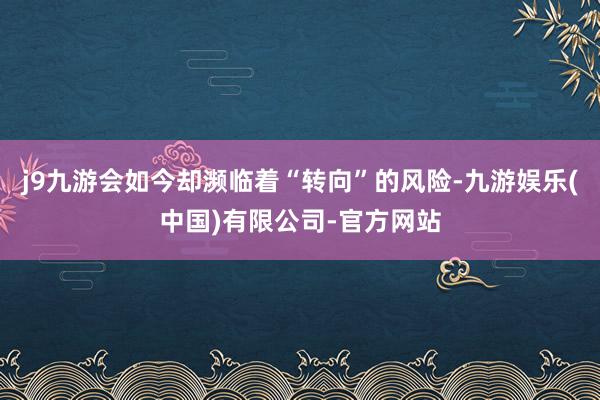 j9九游会如今却濒临着“转向”的风险-九游娱乐(中国)有限公司-官方网站