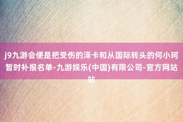 j9九游会便是把受伤的泽卡和从国际转头的何小珂暂时补报名单-九游娱乐(中国)有限公司-官方网站