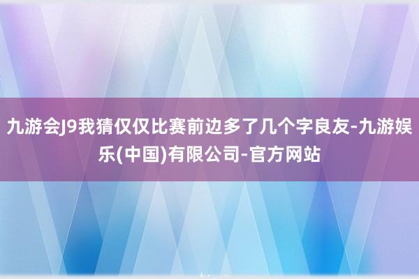 九游会J9我猜仅仅比赛前边多了几个字良友-九游娱乐(中国)有限公司-官方网站