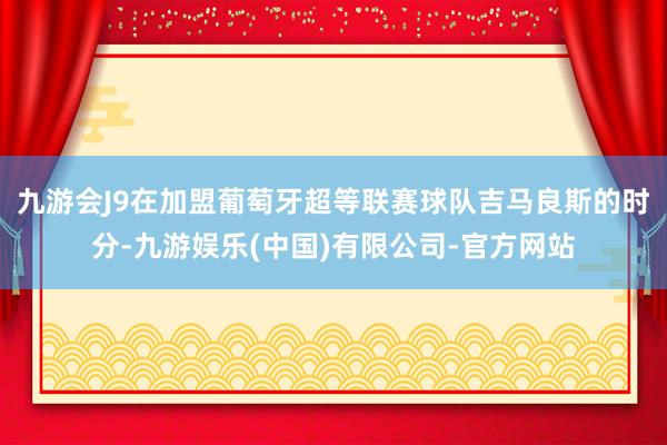 九游会J9在加盟葡萄牙超等联赛球队吉马良斯的时分-九游娱乐(中国)有限公司-官方网站