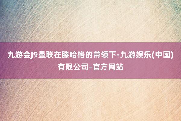 九游会J9曼联在滕哈格的带领下-九游娱乐(中国)有限公司-官方网站