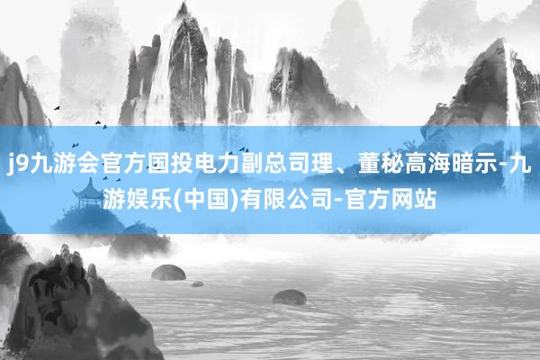 j9九游会官方国投电力副总司理、董秘高海暗示-九游娱乐(中国)有限公司-官方网站