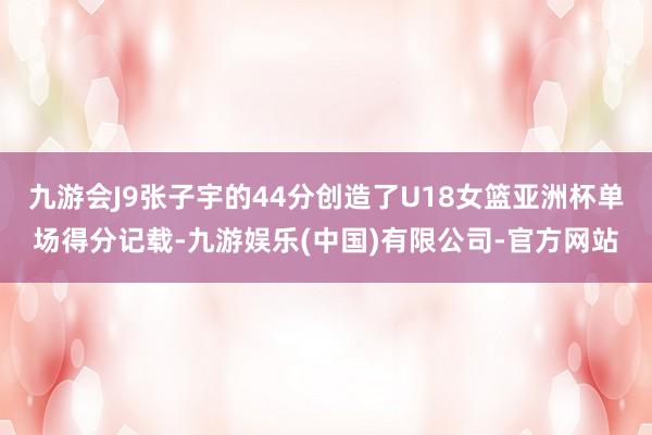 九游会J9张子宇的44分创造了U18女篮亚洲杯单场得分记载-九游娱乐(中国)有限公司-官方网站