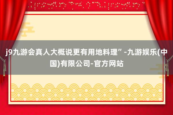 j9九游会真人大概说更有用地料理”-九游娱乐(中国)有限公司-官方网站