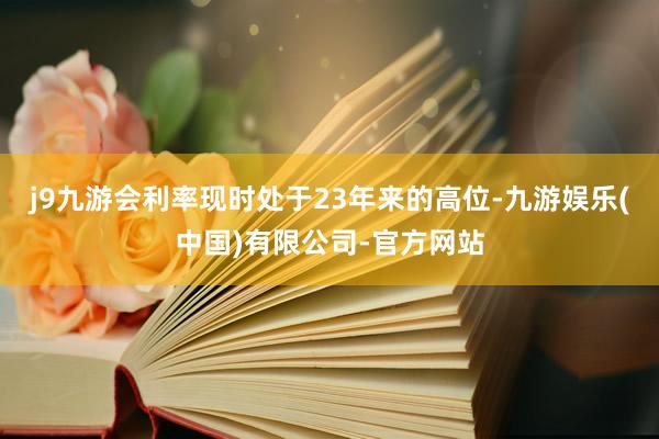 j9九游会利率现时处于23年来的高位-九游娱乐(中国)有限公司-官方网站