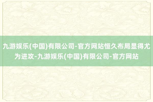 九游娱乐(中国)有限公司-官方网站恒久布局显得尤为进攻-九游娱乐(中国)有限公司-官方网站