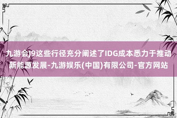 九游会J9这些行径充分阐述了IDG成本悉力于推动新能源发展-九游娱乐(中国)有限公司-官方网站