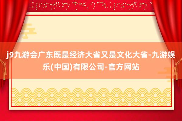 j9九游会　　广东既是经济大省又是文化大省-九游娱乐(中国)有限公司-官方网站