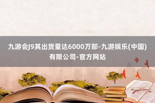 九游会J9其出货量达6000万部-九游娱乐(中国)有限公司-官方网站